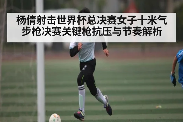 杨倩射击世界杯总决赛女子十米气步枪决赛关键枪抗压与节奏解析